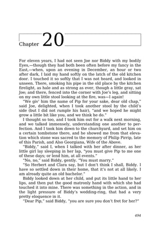 Chapter 20
For eleven years, I had not seen Joe nor Biddy with my bodily
Eyes,—though they had both been often before my fancy in the
East,—when, upon an evening in December, an hour or two
after dark, I laid my hand softly on the latch of the old kitchen
door. I touched it so softly that I was not heard, and looked in
unseen. There, smoking his pipe in the old place by the kitchen
firelight, as hale and as strong as ever, though a little gray, sat
Joe; and there, fenced into the corner with Joe’s leg, and sitting
on my own little stool looking at the fire, was—I again!
“We giv’ him the name of Pip for your sake, dear old chap,”
said Joe, delighted, when I took another stool by the child’s
side (but I did not rumple his hair), “and we hoped he might
grow a little bit like you, and we think he do.”
I thought so too, and I took him out for a walk next morning,
and we talked immensely, understanding one another to per-
fection. And I took him down to the churchyard, and set him on
a certain tombstone there, and he showed me from that eleva-
tion which stone was sacred to the memory of Philip Pirrip, late
of this Parish, and Also Georgiana, Wife of the Above.
“Biddy,” said I, when I talked with her after dinner, as her
little girl lay sleeping in her lap, “you must give Pip to me one
of these days; or lend him, at all events.”
“No, no,” said Biddy, gently. “You must marry.”
“So Herbert and Clara say, but I don’t think I shall, Biddy. I
have so settled down in their home, that it’s not at all likely. I
am already quite an old bachelor.”
Biddy looked down at her child, and put its little hand to her
lips, and then put the good matronly hand with which she had
touched it into mine. There was something in the action, and in
the light pressure of Biddy’s wedding-ring, that had a very
pretty eloquence in it.
“Dear Pip,” said Biddy, “you are sure you don’t fret for her?”
494
 