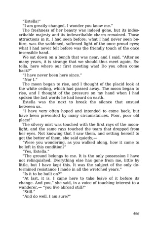 “Estella!”
“I am greatly changed. I wonder you know me.”
The freshness of her beauty was indeed gone, but its indes-
cribable majesty and its indescribable charm remained. Those
attractions in it, I had seen before; what I had never seen be-
fore, was the saddened, softened light of the once proud eyes;
what I had never felt before was the friendly touch of the once
insensible hand.
We sat down on a bench that was near, and I said, “After so
many years, it is strange that we should thus meet again, Es-
tella, here where our first meeting was! Do you often come
back?”
“I have never been here since.”
“Nor I.”
The moon began to rise, and I thought of the placid look at
the white ceiling, which had passed away. The moon began to
rise, and I thought of the pressure on my hand when I had
spoken the last words he had heard on earth.
Estella was the next to break the silence that ensued
between us.
“I have very often hoped and intended to come back, but
have been prevented by many circumstances. Poor, poor old
place!”
The silvery mist was touched with the first rays of the moon-
light, and the same rays touched the tears that dropped from
her eyes. Not knowing that I saw them, and setting herself to
get the better of them, she said quietly,—
“Were you wondering, as you walked along, how it came to
be left in this condition?”
“Yes, Estella.”
“The ground belongs to me. It is the only possession I have
not relinquished. Everything else has gone from me, little by
little, but I have kept this. It was the subject of the only de-
termined resistance I made in all the wretched years.”
“Is it to be built on?”
“At last, it is. I came here to take leave of it before its
change. And you,” she said, in a voice of touching interest to a
wanderer,— “you live abroad still?”
“Still.”
“And do well, I am sure?”
496
 