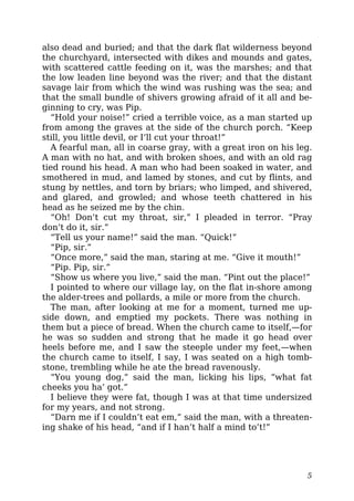 also dead and buried; and that the dark flat wilderness beyond
the churchyard, intersected with dikes and mounds and gates,
with scattered cattle feeding on it, was the marshes; and that
the low leaden line beyond was the river; and that the distant
savage lair from which the wind was rushing was the sea; and
that the small bundle of shivers growing afraid of it all and be-
ginning to cry, was Pip.
“Hold your noise!” cried a terrible voice, as a man started up
from among the graves at the side of the church porch. “Keep
still, you little devil, or I’ll cut your throat!”
A fearful man, all in coarse gray, with a great iron on his leg.
A man with no hat, and with broken shoes, and with an old rag
tied round his head. A man who had been soaked in water, and
smothered in mud, and lamed by stones, and cut by flints, and
stung by nettles, and torn by briars; who limped, and shivered,
and glared, and growled; and whose teeth chattered in his
head as he seized me by the chin.
“Oh! Don’t cut my throat, sir,” I pleaded in terror. “Pray
don’t do it, sir.”
“Tell us your name!” said the man. “Quick!”
“Pip, sir.”
“Once more,” said the man, staring at me. “Give it mouth!”
“Pip. Pip, sir.”
“Show us where you live,” said the man. “Pint out the place!”
I pointed to where our village lay, on the flat in-shore among
the alder-trees and pollards, a mile or more from the church.
The man, after looking at me for a moment, turned me up-
side down, and emptied my pockets. There was nothing in
them but a piece of bread. When the church came to itself,—for
he was so sudden and strong that he made it go head over
heels before me, and I saw the steeple under my feet,—when
the church came to itself, I say, I was seated on a high tomb-
stone, trembling while he ate the bread ravenously.
“You young dog,” said the man, licking his lips, “what fat
cheeks you ha’ got.”
I believe they were fat, though I was at that time undersized
for my years, and not strong.
“Darn me if I couldn’t eat em,” said the man, with a threaten-
ing shake of his head, “and if I han’t half a mind to’t!”
5
 