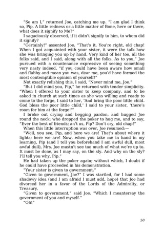 “So am I,” returned Joe, catching me up. “I am glad I think
so, Pip. A little redness or a little matter of Bone, here or there,
what does it signify to Me?”
I sagaciously observed, if it didn’t signify to him, to whom did
it signify?
“Certainly!” assented Joe. “That’s it. You’re right, old chap!
When I got acquainted with your sister, it were the talk how
she was bringing you up by hand. Very kind of her too, all the
folks said, and I said, along with all the folks. As to you,” Joe
pursued with a countenance expressive of seeing something
very nasty indeed, “if you could have been aware how small
and flabby and mean you was, dear me, you’d have formed the
most contemptible opinion of yourself!”
Not exactly relishing this, I said, “Never mind me, Joe.”
“But I did mind you, Pip,” he returned with tender simplicity.
“When I offered to your sister to keep company, and to be
asked in church at such times as she was willing and ready to
come to the forge, I said to her, ‘And bring the poor little child.
God bless the poor little child,’ I said to your sister, ‘there’s
room for him at the forge!’”
I broke out crying and begging pardon, and hugged Joe
round the neck: who dropped the poker to hug me, and to say,
“Ever the best of friends; an’t us, Pip? Don’t cry, old chap!”
When this little interruption was over, Joe resumed:—
“Well, you see, Pip, and here we are! That’s about where it
lights; here we are! Now, when you take me in hand in my
learning, Pip (and I tell you beforehand I am awful dull, most
awful dull), Mrs. Joe mustn’t see too much of what we’re up to.
It must be done, as I may say, on the sly. And why on the sly?
I’ll tell you why, Pip.”
He had taken up the poker again; without which, I doubt if
he could have proceeded in his demonstration.
“Your sister is given to government.”
“Given to government, Joe?” I was startled, for I had some
shadowy idea (and I am afraid I must add, hope) that Joe had
divorced her in a favor of the Lords of the Admiralty, or
Treasury.
“Given to government,” said Joe. “Which I meantersay the
government of you and myself.”
“Oh!”
50
 