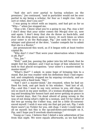 “And she an’t over partial to having scholars on the
premises,” Joe continued, “and in partickler would not be over
partial to my being a scholar, for fear as I might rise. Like a
sort or rebel, don’t you see?”
I was going to retort with an inquiry, and had got as far as
“Why—” when Joe stopped me.
“Stay a bit. I know what you’re a going to say, Pip; stay a bit!
I don’t deny that your sister comes the Mo-gul over us, now
and again. I don’t deny that she do throw us back-falls, and
that she do drop down upon us heavy. At such times as when
your sister is on the Ram-page, Pip,” Joe sank his voice to a
whisper and glanced at the door, “candor compels fur to admit
that she is a Buster.”
Joe pronounced this word, as if it began with at least twelve
capital Bs.
“Why don’t I rise? That were your observation when I broke
it off, Pip?”
“Yes, Joe.”
“Well,” said Joe, passing the poker into his left hand, that he
might feel his whisker; and I had no hope of him whenever he
took to that placid occupation; “your sister’s a master-mind. A
master-mind.”
“What’s that?” I asked, in some hope of bringing him to a
stand. But Joe was readier with his definition than I had expec-
ted, and completely stopped me by arguing circularly, and an-
swering with a fixed look, “Her.”
“And I ain’t a master-mind,” Joe resumed, when he had un-
fixed his look, and got back to his whisker. “And last of all,
Pip,—and this I want to say very serious to you, old chap,—I
see so much in my poor mother, of a woman drudging and slav-
ing and breaking her honest hart and never getting no peace in
her mortal days, that I’m dead afeerd of going wrong in the
way of not doing what’s right by a woman, and I’d fur rather of
the two go wrong the t’other way, and be a little ill-conweni-
enced myself. I wish it was only me that got put out, Pip; I wish
there warn’t no Tickler for you, old chap; I wish I could take it
all on myself; but this is the up-and-down-and-straight on it,
Pip, and I hope you’ll overlook shortcomings.”
Young as I was, I believe that I dated a new admiration of Joe
from that night. We were equals afterwards, as we had been
51
 