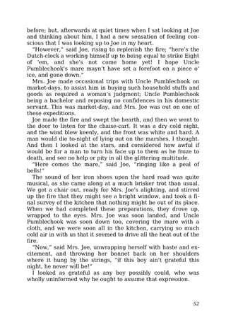 before; but, afterwards at quiet times when I sat looking at Joe
and thinking about him, I had a new sensation of feeling con-
scious that I was looking up to Joe in my heart.
“However,” said Joe, rising to replenish the fire; “here’s the
Dutch-clock a working himself up to being equal to strike Eight
of ’em, and she’s not come home yet! I hope Uncle
Pumblechook’s mare mayn’t have set a forefoot on a piece o’
ice, and gone down.”
Mrs. Joe made occasional trips with Uncle Pumblechook on
market-days, to assist him in buying such household stuffs and
goods as required a woman’s judgment; Uncle Pumblechook
being a bachelor and reposing no confidences in his domestic
servant. This was market-day, and Mrs. Joe was out on one of
these expeditions.
Joe made the fire and swept the hearth, and then we went to
the door to listen for the chaise-cart. It was a dry cold night,
and the wind blew keenly, and the frost was white and hard. A
man would die to-night of lying out on the marshes, I thought.
And then I looked at the stars, and considered how awful if
would be for a man to turn his face up to them as he froze to
death, and see no help or pity in all the glittering multitude.
“Here comes the mare,” said Joe, “ringing like a peal of
bells!”
The sound of her iron shoes upon the hard road was quite
musical, as she came along at a much brisker trot than usual.
We got a chair out, ready for Mrs. Joe’s alighting, and stirred
up the fire that they might see a bright window, and took a fi-
nal survey of the kitchen that nothing might be out of its place.
When we had completed these preparations, they drove up,
wrapped to the eyes. Mrs. Joe was soon landed, and Uncle
Pumblechook was soon down too, covering the mare with a
cloth, and we were soon all in the kitchen, carrying so much
cold air in with us that it seemed to drive all the heat out of the
fire.
“Now,” said Mrs. Joe, unwrapping herself with haste and ex-
citement, and throwing her bonnet back on her shoulders
where it hung by the strings, “if this boy ain’t grateful this
night, he never will be!”
I looked as grateful as any boy possibly could, who was
wholly uninformed why he ought to assume that expression.
52
 