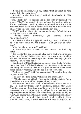 “It’s only to be hoped,” said my sister, “that he won’t be Pom-
peyed. But I have my fears.”
“She ain’t in that line, Mum,” said Mr. Pumblechook. “She
knows better.”
She? I looked at Joe, making the motion with my lips and eye-
brows, “She?” Joe looked at me, making the motion with his
lips and eyebrows, “She?” My sister catching him in the act, he
drew the back of his hand across his nose with his usual con-
ciliatory air on such occasions, and looked at her.
“Well?” said my sister, in her snappish way. “What are you
staring at? Is the house afire?”
“—Which some individual,” Joe politely hinted,
“mentioned—she.”
“And she is a she, I suppose?” said my sister. “Unless you
call Miss Havisham a he. And I doubt if even you’ll go so far as
that.”
“Miss Havisham, up town?” said Joe.
“Is there any Miss Havisham down town?” returned my
sister.
“She wants this boy to go and play there. And of course he’s
going. And he had better play there,” said my sister, shaking
her head at me as an encouragement to be extremely light and
sportive, “or I’ll work him.”
I had heard of Miss Havisham up town,—everybody for miles
round had heard of Miss Havisham up town,—as an immensely
rich and grim lady who lived in a large and dismal house barri-
caded against robbers, and who led a life of seclusion.
“Well to be sure!” said Joe, astounded. “I wonder how she
come to know Pip!”
“Noodle!” cried my sister. “Who said she knew him?”
“—Which some individual,” Joe again politely hinted, “men-
tioned that she wanted him to go and play there.”
“And couldn’t she ask Uncle Pumblechook if he knew of a
boy to go and play there? Isn’t it just barely possible that Uncle
Pumblechook may be a tenant of hers, and that he may some-
times—we won’t say quarterly or half-yearly, for that would be
requiring too much of you—but sometimes—go there to pay his
rent? And couldn’t she then ask Uncle Pumblechook if he knew
of a boy to go and play there? And couldn’t Uncle
Pumblechook, being always considerate and thoughtful for
53
 