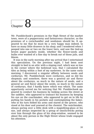 Chapter 8
Mr. Pumblechook’s premises in the High Street of the market
town, were of a peppercorny and farinaceous character, as the
premises of a cornchandler and seedsman should be. It ap-
peared to me that he must be a very happy man indeed, to
have so many little drawers in his shop; and I wondered when I
peeped into one or two on the lower tiers, and saw the tied-up
brown paper packets inside, whether the flower-seeds and
bulbs ever wanted of a fine day to break out of those jails, and
bloom.
It was in the early morning after my arrival that I entertained
this speculation. On the previous night, I had been sent
straight to bed in an attic with a sloping roof, which was so low
in the corner where the bedstead was, that I calculated the
tiles as being within a foot of my eyebrows. In the same early
morning, I discovered a singular affinity between seeds and
corduroys. Mr. Pumblechook wore corduroys, and so did his
shopman; and somehow, there was a general air and flavor
about the corduroys, so much in the nature of seeds, and a
general air and flavor about the seeds, so much in the nature
of corduroys, that I hardly knew which was which. The same
opportunity served me for noticing that Mr. Pumblechook ap-
peared to conduct his business by looking across the street at
the saddler, who appeared to transact his business by keeping
his eye on the coachmaker, who appeared to get on in life by
putting his hands in his pockets and contemplating the baker,
who in his turn folded his arms and stared at the grocer, who
stood at his door and yawned at the chemist. The watchmaker,
always poring over a little desk with a magnifying-glass at his
eye, and always inspected by a group of smock-frocks poring
over him through the glass of his shop-window, seemed to be
about the only person in the High Street whose trade engaged
his attention.
56
 