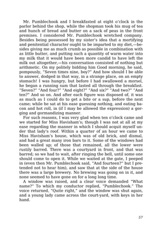 Mr. Pumblechook and I breakfasted at eight o’clock in the
parlor behind the shop, while the shopman took his mug of tea
and hunch of bread and butter on a sack of peas in the front
premises. I considered Mr. Pumblechook wretched company.
Besides being possessed by my sister’s idea that a mortifying
and penitential character ought to be imparted to my diet,—be-
sides giving me as much crumb as possible in combination with
as little butter, and putting such a quantity of warm water into
my milk that it would have been more candid to have left the
milk out altogether,—his conversation consisted of nothing but
arithmetic. On my politely bidding him Good morning, he said,
pompously, “Seven times nine, boy?” And how should I be able
to answer, dodged in that way, in a strange place, on an empty
stomach! I was hungry, but before I had swallowed a morsel,
he began a running sum that lasted all through the breakfast.
“Seven?” “And four?” “And eight?” “And six?” “And two?” “And
ten?” And so on. And after each figure was disposed of, it was
as much as I could do to get a bite or a sup, before the next
came; while he sat at his ease guessing nothing, and eating ba-
con and hot roll, in (if I may be allowed the expression) a gor-
ging and gormandizing manner.
For such reasons, I was very glad when ten o’clock came and
we started for Miss Havisham’s; though I was not at all at my
ease regarding the manner in which I should acquit myself un-
der that lady’s roof. Within a quarter of an hour we came to
Miss Havisham’s house, which was of old brick, and dismal,
and had a great many iron bars to it. Some of the windows had
been walled up; of those that remained, all the lower were
rustily barred. There was a courtyard in front, and that was
barred; so we had to wait, after ringing the bell, until some one
should come to open it. While we waited at the gate, I peeped
in (even then Mr. Pumblechook said, “And fourteen?” but I pre-
tended not to hear him), and saw that at the side of the house
there was a large brewery. No brewing was going on in it, and
none seemed to have gone on for a long long time.
A window was raised, and a clear voice demanded “What
name?” To which my conductor replied, “Pumblechook.” The
voice returned, “Quite right,” and the window was shut again,
and a young lady came across the court-yard, with keys in her
hand.
57
 
