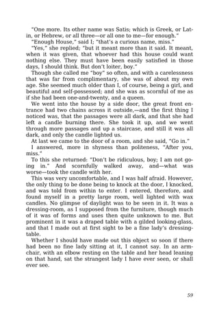 “One more. Its other name was Satis; which is Greek, or Lat-
in, or Hebrew, or all three—or all one to me—for enough.”
“Enough House,” said I; “that’s a curious name, miss.”
“Yes,” she replied; “but it meant more than it said. It meant,
when it was given, that whoever had this house could want
nothing else. They must have been easily satisfied in those
days, I should think. But don’t loiter, boy.”
Though she called me “boy” so often, and with a carelessness
that was far from complimentary, she was of about my own
age. She seemed much older than I, of course, being a girl, and
beautiful and self-possessed; and she was as scornful of me as
if she had been one-and-twenty, and a queen.
We went into the house by a side door, the great front en-
trance had two chains across it outside,—and the first thing I
noticed was, that the passages were all dark, and that she had
left a candle burning there. She took it up, and we went
through more passages and up a staircase, and still it was all
dark, and only the candle lighted us.
At last we came to the door of a room, and she said, “Go in.”
I answered, more in shyness than politeness, “After you,
miss.”
To this she returned: “Don’t be ridiculous, boy; I am not go-
ing in.” And scornfully walked away, and—what was
worse—took the candle with her.
This was very uncomfortable, and I was half afraid. However,
the only thing to be done being to knock at the door, I knocked,
and was told from within to enter. I entered, therefore, and
found myself in a pretty large room, well lighted with wax
candles. No glimpse of daylight was to be seen in it. It was a
dressing-room, as I supposed from the furniture, though much
of it was of forms and uses then quite unknown to me. But
prominent in it was a draped table with a gilded looking-glass,
and that I made out at first sight to be a fine lady’s dressing-
table.
Whether I should have made out this object so soon if there
had been no fine lady sitting at it, I cannot say. In an arm-
chair, with an elbow resting on the table and her head leaning
on that hand, sat the strangest lady I have ever seen, or shall
ever see.
59
 