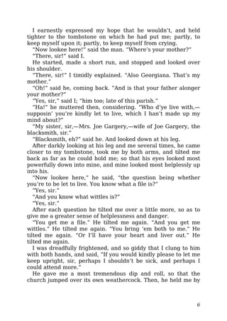 I earnestly expressed my hope that he wouldn’t, and held
tighter to the tombstone on which he had put me; partly, to
keep myself upon it; partly, to keep myself from crying.
“Now lookee here!” said the man. “Where’s your mother?”
“There, sir!” said I.
He started, made a short run, and stopped and looked over
his shoulder.
“There, sir!” I timidly explained. “Also Georgiana. That’s my
mother.”
“Oh!” said he, coming back. “And is that your father alonger
your mother?”
“Yes, sir,” said I; “him too; late of this parish.”
“Ha!” he muttered then, considering. “Who d’ye live with,—
supposin’ you’re kindly let to live, which I han’t made up my
mind about?”
“My sister, sir,—Mrs. Joe Gargery,—wife of Joe Gargery, the
blacksmith, sir.”
“Blacksmith, eh?” said he. And looked down at his leg.
After darkly looking at his leg and me several times, he came
closer to my tombstone, took me by both arms, and tilted me
back as far as he could hold me; so that his eyes looked most
powerfully down into mine, and mine looked most helplessly up
into his.
“Now lookee here,” he said, “the question being whether
you’re to be let to live. You know what a file is?”
“Yes, sir.”
“And you know what wittles is?”
“Yes, sir.”
After each question he tilted me over a little more, so as to
give me a greater sense of helplessness and danger.
“You get me a file.” He tilted me again. “And you get me
wittles.” He tilted me again. “You bring ’em both to me.” He
tilted me again. “Or I’ll have your heart and liver out.” He
tilted me again.
I was dreadfully frightened, and so giddy that I clung to him
with both hands, and said, “If you would kindly please to let me
keep upright, sir, perhaps I shouldn’t be sick, and perhaps I
could attend more.”
He gave me a most tremendous dip and roll, so that the
church jumped over its own weathercock. Then, he held me by
6
 