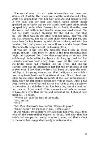 She was dressed in rich materials,—satins, and lace, and
silks,— all of white. Her shoes were white. And she had a long
white veil dependent from her hair, and she had bridal flowers
in her hair, but her hair was white. Some bright jewels
sparkled on her neck and on her hands, and some other jewels
lay sparkling on the table. Dresses, less splendid than the dress
she wore, and half-packed trunks, were scattered about. She
had not quite finished dressing, for she had but one shoe
on,—the other was on the table near her hand,—her veil was
but half arranged, her watch and chain were not put on, and
some lace for her bosom lay with those trinkets, and with her
handkerchief, and gloves, and some flowers, and a Prayer-Book
all confusedly heaped about the looking-glass.
It was not in the first few moments that I saw all these
things, though I saw more of them in the first moments than
might be supposed. But I saw that everything within my view
which ought to be white, had been white long ago, and had lost
its lustre and was faded and yellow. I saw that the bride within
the bridal dress had withered like the dress, and like the
flowers, and had no brightness left but the brightness of her
sunken eyes. I saw that the dress had been put upon the roun-
ded figure of a young woman, and that the figure upon which it
now hung loose had shrunk to skin and bone. Once, I had been
taken to see some ghastly waxwork at the Fair, representing I
know not what impossible personage lying in state. Once, I had
been taken to one of our old marsh churches to see a skeleton
in the ashes of a rich dress that had been dug out of a vault un-
der the church pavement. Now, waxwork and skeleton seemed
to have dark eyes that moved and looked at me. I should have
cried out, if I could.
“Who is it?” said the lady at the table.
“Pip, ma’am.”
“Pip?”
“Mr. Pumblechook’s boy, ma’am. Come—to play.”
“Come nearer; let me look at you. Come close.”
It was when I stood before her, avoiding her eyes, that I took
note of the surrounding objects in detail, and saw that her
watch had stopped at twenty minutes to nine, and that a clock
in the room had stopped at twenty minutes to nine.
60
 
