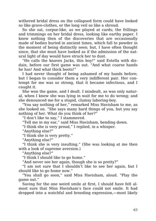 withered bridal dress on the collapsed form could have looked
so like grave-clothes, or the long veil so like a shroud.
So she sat, corpse-like, as we played at cards; the frillings
and trimmings on her bridal dress, looking like earthy paper. I
knew nothing then of the discoveries that are occasionally
made of bodies buried in ancient times, which fall to powder in
the moment of being distinctly seen; but, I have often thought
since, that she must have looked as if the admission of the nat-
ural light of day would have struck her to dust.
“He calls the knaves Jacks, this boy!” said Estella with dis-
dain, before our first game was out. “And what coarse hands
he has! And what thick boots!”
I had never thought of being ashamed of my hands before;
but I began to consider them a very indifferent pair. Her con-
tempt for me was so strong, that it became infectious, and I
caught it.
She won the game, and I dealt. I misdealt, as was only natur-
al, when I knew she was lying in wait for me to do wrong; and
she denounced me for a stupid, clumsy laboring-boy.
“You say nothing of her,” remarked Miss Havisham to me, as
she looked on. “She says many hard things of you, but you say
nothing of her. What do you think of her?”
“I don’t like to say,” I stammered.
“Tell me in my ear,” said Miss Havisham, bending down.
“I think she is very proud,” I replied, in a whisper.
“Anything else?”
“I think she is very pretty.”
“Anything else?”
“I think she is very insulting.” (She was looking at me then
with a look of supreme aversion.)
“Anything else?”
“I think I should like to go home.”
“And never see her again, though she is so pretty?”
“I am not sure that I shouldn’t like to see her again, but I
should like to go home now.”
“You shall go soon,” said Miss Havisham, aloud. “Play the
game out.”
Saving for the one weird smile at first, I should have felt al-
most sure that Miss Havisham’s face could not smile. It had
dropped into a watchful and brooding expression,—most likely
63
 