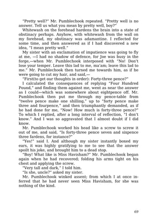 “Pretty well?” Mr. Pumblechook repeated. “Pretty well is no
answer. Tell us what you mean by pretty well, boy?”
Whitewash on the forehead hardens the brain into a state of
obstinacy perhaps. Anyhow, with whitewash from the wall on
my forehead, my obstinacy was adamantine. I reflected for
some time, and then answered as if I had discovered a new
idea, “I mean pretty well.”
My sister with an exclamation of impatience was going to fly
at me, —I had no shadow of defence, for Joe was busy in the
forge,—when Mr. Pumblechook interposed with “No! Don’t
lose your temper. Leave this lad to me, ma’am; leave this lad to
me.” Mr. Pumblechook then turned me towards him, as if he
were going to cut my hair, and said,—
“First(to get our thoughts in order): Forty-three pence?”
I calculated the consequences of replying “Four Hundred
Pound,” and finding them against me, went as near the answer
as I could—which was somewhere about eightpence off. Mr.
Pumblechook then put me through my pence-table from
“twelve pence make one shilling,” up to “forty pence make
three and fourpence,” and then triumphantly demanded, as if
he had done for me, “Now! How much is forty-three pence?”
To which I replied, after a long interval of reflection, “I don’t
know.” And I was so aggravated that I almost doubt if I did
know.
Mr. Pumblechook worked his head like a screw to screw it
out of me, and said, “Is forty-three pence seven and sixpence
three fardens, for instance?”
“Yes!” said I. And although my sister instantly boxed my
ears, it was highly gratifying to me to see that the answer
spoilt his joke, and brought him to a dead stop.
“Boy! What like is Miss Havisham?” Mr. Pumblechook began
again when he had recovered; folding his arms tight on his
chest and applying the screw.
“Very tall and dark,” I told him.
“Is she, uncle?” asked my sister.
Mr. Pumblechook winked assent; from which I at once in-
ferred that he had never seen Miss Havisham, for she was
nothing of the kind.
69
 