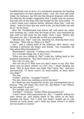 Pumblechook was in favor of a handsome premium for binding
me apprentice to some genteel trade,—say, the corn and seed
trade, for instance. Joe fell into the deepest disgrace with both,
for offering the bright suggestion that I might only be presen-
ted with one of the dogs who had fought for the veal-cutlets. “If
a fool’s head can’t express better opinions than that,” said my
sister, “and you have got any work to do, you had better go and
do it.” So he went.
After Mr. Pumblechook had driven off, and when my sister
was washing up, I stole into the forge to Joe, and remained by
him until he had done for the night. Then I said, “Before the
fire goes out, Joe, I should like to tell you something.”
“Should you, Pip?” said Joe, drawing his shoeing-stool near
the forge. “Then tell us. What is it, Pip?”
“Joe,” said I, taking hold of his rolled-up shirt sleeve, and
twisting it between my finger and thumb, “you remember all
that about Miss Havisham’s?”
“Remember?” said Joe. “I believe you! Wonderful!”
“It’s a terrible thing, Joe; it ain’t true.”
“What are you telling of, Pip?” cried Joe, falling back in the
greatest amazement. “You don’t mean to say it’s—”
“Yes I do; it’s lies, Joe.”
“But not all of it? Why sure you don’t mean to say, Pip, that
there was no black welwet co—ch?” For, I stood shaking my
head. “But at least there was dogs, Pip? Come, Pip,” said Joe,
persuasively, “if there warn’t no weal-cutlets, at least there
was dogs?”
“No, Joe.”
“A dog?” said Joe. “A puppy? Come?”
“No, Joe, there was nothing at all of the kind.”
As I fixed my eyes hopelessly on Joe, Joe contemplated me in
dismay. “Pip, old chap! This won’t do, old fellow! I say! Where
do you expect to go to?”
“It’s terrible, Joe; ain’t it?”
“Terrible?” cried Joe. “Awful! What possessed you?”
“I don’t know what possessed me, Joe,” I replied, letting his
shirt sleeve go, and sitting down in the ashes at his feet,
hanging my head; “but I wish you hadn’t taught me to call
Knaves at cards Jacks; and I wish my boots weren’t so thick
nor my hands so coarse.”
72
 