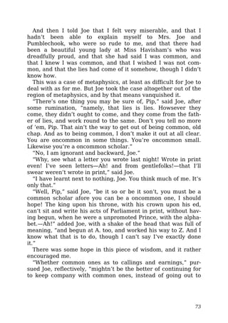 And then I told Joe that I felt very miserable, and that I
hadn’t been able to explain myself to Mrs. Joe and
Pumblechook, who were so rude to me, and that there had
been a beautiful young lady at Miss Havisham’s who was
dreadfully proud, and that she had said I was common, and
that I knew I was common, and that I wished I was not com-
mon, and that the lies had come of it somehow, though I didn’t
know how.
This was a case of metaphysics, at least as difficult for Joe to
deal with as for me. But Joe took the case altogether out of the
region of metaphysics, and by that means vanquished it.
“There’s one thing you may be sure of, Pip,” said Joe, after
some rumination, “namely, that lies is lies. Howsever they
come, they didn’t ought to come, and they come from the fath-
er of lies, and work round to the same. Don’t you tell no more
of ’em, Pip. That ain’t the way to get out of being common, old
chap. And as to being common, I don’t make it out at all clear.
You are oncommon in some things. You’re oncommon small.
Likewise you’re a oncommon scholar.”
“No, I am ignorant and backward, Joe.”
“Why, see what a letter you wrote last night! Wrote in print
even! I’ve seen letters—Ah! and from gentlefolks!—that I’ll
swear weren’t wrote in print,” said Joe.
“I have learnt next to nothing, Joe. You think much of me. It’s
only that.”
“Well, Pip,” said Joe, “be it so or be it son’t, you must be a
common scholar afore you can be a oncommon one, I should
hope! The king upon his throne, with his crown upon his ed,
can’t sit and write his acts of Parliament in print, without hav-
ing begun, when he were a unpromoted Prince, with the alpha-
bet.—Ah!” added Joe, with a shake of the head that was full of
meaning, “and begun at A. too, and worked his way to Z. And I
know what that is to do, though I can’t say I’ve exactly done
it.”
There was some hope in this piece of wisdom, and it rather
encouraged me.
“Whether common ones as to callings and earnings,” pur-
sued Joe, reflectively, “mightn’t be the better of continuing for
to keep company with common ones, instead of going out to
73
 