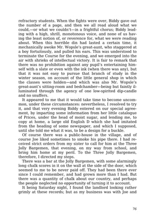 refractory students. When the fights were over, Biddy gave out
the number of a page, and then we all read aloud what we
could,—or what we couldn’t—in a frightful chorus; Biddy lead-
ing with a high, shrill, monotonous voice, and none of us hav-
ing the least notion of, or reverence for, what we were reading
about. When this horrible din had lasted a certain time, it
mechanically awoke Mr. Wopsle’s great-aunt, who staggered at
a boy fortuitously, and pulled his ears. This was understood to
terminate the Course for the evening, and we emerged into the
air with shrieks of intellectual victory. It is fair to remark that
there was no prohibition against any pupil’s entertaining him-
self with a slate or even with the ink (when there was any), but
that it was not easy to pursue that branch of study in the
winter season, on account of the little general shop in which
the classes were holden—and which was also Mr. Wopsle’s
great-aunt’s sitting-room and bedchamber—being but faintly il-
luminated through the agency of one low-spirited dip-candle
and no snuffers.
It appeared to me that it would take time to become uncom-
mon, under these circumstances: nevertheless, I resolved to try
it, and that very evening Biddy entered on our special agree-
ment, by imparting some information from her little catalogue
of Prices, under the head of moist sugar, and lending me, to
copy at home, a large old English D which she had imitated
from the heading of some newspaper, and which I supposed,
until she told me what it was, to be a design for a buckle.
Of course there was a public-house in the village, and of
course Joe liked sometimes to smoke his pipe there. I had re-
ceived strict orders from my sister to call for him at the Three
Jolly Bargemen, that evening, on my way from school, and
bring him home at my peril. To the Three Jolly Bargemen,
therefore, I directed my steps.
There was a bar at the Jolly Bargemen, with some alarmingly
long chalk scores in it on the wall at the side of the door, which
seemed to me to be never paid off. They had been there ever
since I could remember, and had grown more than I had. But
there was a quantity of chalk about our country, and perhaps
the people neglected no opportunity of turning it to account.
It being Saturday night, I found the landlord looking rather
grimly at these records; but as my business was with Joe and
76
 