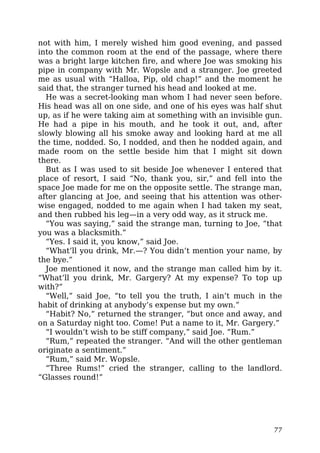 not with him, I merely wished him good evening, and passed
into the common room at the end of the passage, where there
was a bright large kitchen fire, and where Joe was smoking his
pipe in company with Mr. Wopsle and a stranger. Joe greeted
me as usual with “Halloa, Pip, old chap!” and the moment he
said that, the stranger turned his head and looked at me.
He was a secret-looking man whom I had never seen before.
His head was all on one side, and one of his eyes was half shut
up, as if he were taking aim at something with an invisible gun.
He had a pipe in his mouth, and he took it out, and, after
slowly blowing all his smoke away and looking hard at me all
the time, nodded. So, I nodded, and then he nodded again, and
made room on the settle beside him that I might sit down
there.
But as I was used to sit beside Joe whenever I entered that
place of resort, I said “No, thank you, sir,” and fell into the
space Joe made for me on the opposite settle. The strange man,
after glancing at Joe, and seeing that his attention was other-
wise engaged, nodded to me again when I had taken my seat,
and then rubbed his leg—in a very odd way, as it struck me.
“You was saying,” said the strange man, turning to Joe, “that
you was a blacksmith.”
“Yes. I said it, you know,” said Joe.
“What’ll you drink, Mr.—? You didn’t mention your name, by
the bye.”
Joe mentioned it now, and the strange man called him by it.
“What’ll you drink, Mr. Gargery? At my expense? To top up
with?”
“Well,” said Joe, “to tell you the truth, I ain’t much in the
habit of drinking at anybody’s expense but my own.”
“Habit? No,” returned the stranger, “but once and away, and
on a Saturday night too. Come! Put a name to it, Mr. Gargery.”
“I wouldn’t wish to be stiff company,” said Joe. “Rum.”
“Rum,” repeated the stranger. “And will the other gentleman
originate a sentiment.”
“Rum,” said Mr. Wopsle.
“Three Rums!” cried the stranger, calling to the landlord.
“Glasses round!”
77
 