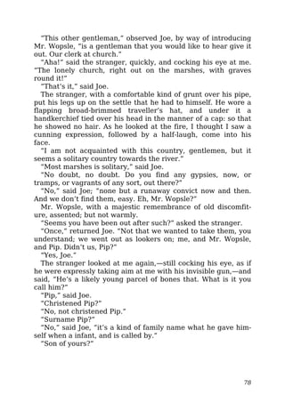 “This other gentleman,” observed Joe, by way of introducing
Mr. Wopsle, “is a gentleman that you would like to hear give it
out. Our clerk at church.”
“Aha!” said the stranger, quickly, and cocking his eye at me.
“The lonely church, right out on the marshes, with graves
round it!”
“That’s it,” said Joe.
The stranger, with a comfortable kind of grunt over his pipe,
put his legs up on the settle that he had to himself. He wore a
flapping broad-brimmed traveller’s hat, and under it a
handkerchief tied over his head in the manner of a cap: so that
he showed no hair. As he looked at the fire, I thought I saw a
cunning expression, followed by a half-laugh, come into his
face.
“I am not acquainted with this country, gentlemen, but it
seems a solitary country towards the river.”
“Most marshes is solitary,” said Joe.
“No doubt, no doubt. Do you find any gypsies, now, or
tramps, or vagrants of any sort, out there?”
“No,” said Joe; “none but a runaway convict now and then.
And we don’t find them, easy. Eh, Mr. Wopsle?”
Mr. Wopsle, with a majestic remembrance of old discomfit-
ure, assented; but not warmly.
“Seems you have been out after such?” asked the stranger.
“Once,” returned Joe. “Not that we wanted to take them, you
understand; we went out as lookers on; me, and Mr. Wopsle,
and Pip. Didn’t us, Pip?”
“Yes, Joe.”
The stranger looked at me again,—still cocking his eye, as if
he were expressly taking aim at me with his invisible gun,—and
said, “He’s a likely young parcel of bones that. What is it you
call him?”
“Pip,” said Joe.
“Christened Pip?”
“No, not christened Pip.”
“Surname Pip?”
“No,” said Joe, “it’s a kind of family name what he gave him-
self when a infant, and is called by.”
“Son of yours?”
78
 