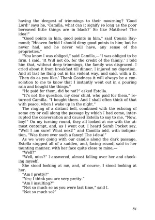 having the deepest of trimmings to their mourning? ‘Good
Lord!’ says he, ‘Camilla, what can it signify so long as the poor
bereaved little things are in black?’ So like Matthew! The
idea!”
“Good points in him, good points in him,” said Cousin Ray-
mond; “Heaven forbid I should deny good points in him; but he
never had, and he never will have, any sense of the
proprieties.”
“You know I was obliged,” said Camilla,—“I was obliged to be
firm. I said, ‘It Will not do, for the credit of the family.’ I told
him that, without deep trimmings, the family was disgraced. I
cried about it from breakfast till dinner. I injured my digestion.
And at last he flung out in his violent way, and said, with a D,
‘Then do as you like.’ Thank Goodness it will always be a con-
solation to me to know that I instantly went out in a pouring
rain and bought the things.”
“He paid for them, did he not?” asked Estella.
“It’s not the question, my dear child, who paid for them,” re-
turned Camilla. “I bought them. And I shall often think of that
with peace, when I wake up in the night.”
The ringing of a distant bell, combined with the echoing of
some cry or call along the passage by which I had come, inter-
rupted the conversation and caused Estella to say to me, “Now,
boy!” On my turning round, they all looked at me with the ut-
most contempt, and, as I went out, I heard Sarah Pocket say,
“Well I am sure! What next!” and Camilla add, with indigna-
tion, “Was there ever such a fancy! The i-de-a!”
As we were going with our candle along the dark passage,
Estella stopped all of a sudden, and, facing round, said in her
taunting manner, with her face quite close to mine,—
“Well?”
“Well, miss?” I answered, almost falling over her and check-
ing myself.
She stood looking at me, and, of course, I stood looking at
her.
“Am I pretty?”
“Yes; I think you are very pretty.”
“Am I insulting?”
“Not so much so as you were last time,” said I.
“Not so much so?”
84
 