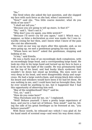 “No.”
She fired when she asked the last question, and she slapped
my face with such force as she had, when I answered it.
“Now?” said she. “You little coarse monster, what do you
think of me now?”
“I shall not tell you.”
“Because you are going to tell up stairs. Is that it?”
“No,” said I, “that’s not it.”
“Why don’t you cry again, you little wretch?”
“Because I’ll never cry for you again,” said I. Which was, I
suppose, as false a declaration as ever was made; for I was in-
wardly crying for her then, and I know what I know of the pain
she cost me afterwards.
We went on our way up stairs after this episode; and, as we
were going up, we met a gentleman groping his way down.
“Whom have we here?” asked the gentleman, stopping and
looking at me.
“A boy,” said Estella.
He was a burly man of an exceedingly dark complexion, with
an exceedingly large head, and a corresponding large hand. He
took my chin in his large hand and turned up my face to have a
look at me by the light of the candle. He was prematurely bald
on the top of his head, and had bushy black eyebrows that
wouldn’t lie down but stood up bristling. His eyes were set
very deep in his head, and were disagreeably sharp and suspi-
cious. He had a large watch-chain, and strong black dots where
his beard and whiskers would have been if he had let them. He
was nothing to me, and I could have had no foresight then, that
he ever would be anything to me, but it happened that I had
this opportunity of observing him well.
“Boy of the neighborhood? Hey?” said he.
“Yes, sir,” said I.
“How do you come here?”
“Miss Havisham sent for me, sir,” I explained.
“Well! Behave yourself. I have a pretty large experience of
boys, and you’re a bad set of fellows. Now mind!” said he, bit-
ing the side of his great forefinger as he frowned at me, “you
behave yourself!”
With those words, he released me—which I was glad of, for
his hand smelt of scented soap—and went his way down stairs.
85
 