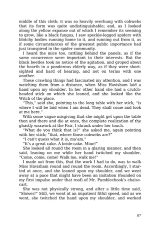 middle of this cloth; it was so heavily overhung with cobwebs
that its form was quite undistinguishable; and, as I looked
along the yellow expanse out of which I remember its seeming
to grow, like a black fungus, I saw speckle-legged spiders with
blotchy bodies running home to it, and running out from it, as
if some circumstances of the greatest public importance had
just transpired in the spider community.
I heard the mice too, rattling behind the panels, as if the
same occurrence were important to their interests. But the
black beetles took no notice of the agitation, and groped about
the hearth in a ponderous elderly way, as if they were short-
sighted and hard of hearing, and not on terms with one
another.
These crawling things had fascinated my attention, and I was
watching them from a distance, when Miss Havisham laid a
hand upon my shoulder. In her other hand she had a crutch-
headed stick on which she leaned, and she looked like the
Witch of the place.
“This,” said she, pointing to the long table with her stick, “is
where I will be laid when I am dead. They shall come and look
at me here.”
With some vague misgiving that she might get upon the table
then and there and die at once, the complete realization of the
ghastly waxwork at the Fair, I shrank under her touch.
“What do you think that is?” she asked me, again pointing
with her stick; “that, where those cobwebs are?”
“I can’t guess what it is, ma’am.”
“It’s a great cake. A bride-cake. Mine!”
She looked all round the room in a glaring manner, and then
said, leaning on me while her hand twitched my shoulder,
“Come, come, come! Walk me, walk me!”
I made out from this, that the work I had to do, was to walk
Miss Havisham round and round the room. Accordingly, I star-
ted at once, and she leaned upon my shoulder, and we went
away at a pace that might have been an imitation (founded on
my first impulse under that roof) of Mr. Pumblechook’s chaise-
cart.
She was not physically strong, and after a little time said,
“Slower!” Still, we went at an impatient fitful speed, and as we
went, she twitched the hand upon my shoulder, and worked
87
 