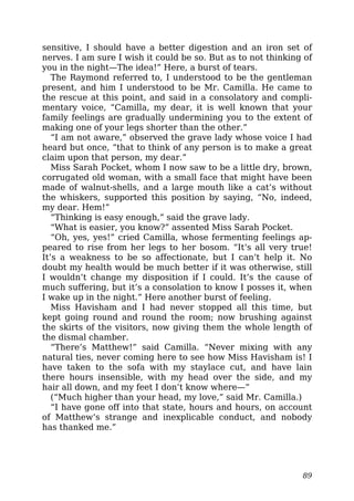 sensitive, I should have a better digestion and an iron set of
nerves. I am sure I wish it could be so. But as to not thinking of
you in the night—The idea!” Here, a burst of tears.
The Raymond referred to, I understood to be the gentleman
present, and him I understood to be Mr. Camilla. He came to
the rescue at this point, and said in a consolatory and compli-
mentary voice, “Camilla, my dear, it is well known that your
family feelings are gradually undermining you to the extent of
making one of your legs shorter than the other.”
“I am not aware,” observed the grave lady whose voice I had
heard but once, “that to think of any person is to make a great
claim upon that person, my dear.”
Miss Sarah Pocket, whom I now saw to be a little dry, brown,
corrugated old woman, with a small face that might have been
made of walnut-shells, and a large mouth like a cat’s without
the whiskers, supported this position by saying, “No, indeed,
my dear. Hem!”
“Thinking is easy enough,” said the grave lady.
“What is easier, you know?” assented Miss Sarah Pocket.
“Oh, yes, yes!” cried Camilla, whose fermenting feelings ap-
peared to rise from her legs to her bosom. “It’s all very true!
It’s a weakness to be so affectionate, but I can’t help it. No
doubt my health would be much better if it was otherwise, still
I wouldn’t change my disposition if I could. It’s the cause of
much suffering, but it’s a consolation to know I posses it, when
I wake up in the night.” Here another burst of feeling.
Miss Havisham and I had never stopped all this time, but
kept going round and round the room; now brushing against
the skirts of the visitors, now giving them the whole length of
the dismal chamber.
“There’s Matthew!” said Camilla. “Never mixing with any
natural ties, never coming here to see how Miss Havisham is! I
have taken to the sofa with my staylace cut, and have lain
there hours insensible, with my head over the side, and my
hair all down, and my feet I don’t know where—”
(“Much higher than your head, my love,” said Mr. Camilla.)
“I have gone off into that state, hours and hours, on account
of Matthew’s strange and inexplicable conduct, and nobody
has thanked me.”
89
 