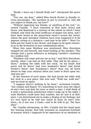 “Really I must say I should think not!” interposed the grave
lady.
“You see, my dear,” added Miss Sarah Pocket (a blandly vi-
cious personage), “the question to put to yourself is, who did
you expect to thank you, my love?”
“Without expecting any thanks, or anything of the sort,” re-
sumed Camilla, “I have remained in that state, hours and
hours, and Raymond is a witness of the extent to which I have
choked, and what the total inefficacy of ginger has been, and I
have been heard at the piano-forte tuner’s across the street,
where the poor mistaken children have even supposed it to be
pigeons cooing at a distance,—and now to be told—” Here Ca-
milla put her hand to her throat, and began to be quite chemic-
al as to the formation of new combinations there.
When this same Matthew was mentioned, Miss Havisham
stopped me and herself, and stood looking at the speaker. This
change had a great influence in bringing Camilla’s chemistry
to a sudden end.
“Matthew will come and see me at last,” said Miss Havisham,
sternly, when I am laid on that table. That will be his place,—
there,” striking the table with her stick, “at my head! And
yours will be there! And your husband’s there! And Sarah
Pocket’s there! And Georgiana’s there! Now you all know
where to take your stations when you come to feast upon me.
And now go!”
At the mention of each name, she had struck the table with
her stick in a new place. She now said, “Walk me, walk me!”
and we went on again.
“I suppose there’s nothing to be done,” exclaimed Camilla,
“but comply and depart. It’s something to have seen the object
of one’s love and duty for even so short a time. I shall think of
it with a melancholy satisfaction when I wake up in the night. I
wish Matthew could have that comfort, but he sets it at defi-
ance. I am determined not to make a display of my feelings, but
it’s very hard to be told one wants to feast on one’s rela-
tions,—as if one was a Giant,—and to be told to go. The bare
idea!”
Mr. Camilla interposing, as Mrs. Camilla laid her hand upon
her heaving bosom, that lady assumed an unnatural fortitude
of manner which I supposed to be expressive of an intention to
90
 