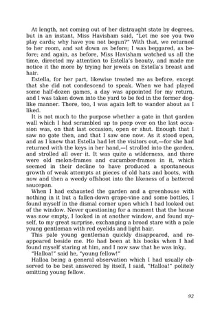 At length, not coming out of her distraught state by degrees,
but in an instant, Miss Havisham said, “Let me see you two
play cards; why have you not begun?” With that, we returned
to her room, and sat down as before; I was beggared, as be-
fore; and again, as before, Miss Havisham watched us all the
time, directed my attention to Estella’s beauty, and made me
notice it the more by trying her jewels on Estella’s breast and
hair.
Estella, for her part, likewise treated me as before, except
that she did not condescend to speak. When we had played
some half-dozen games, a day was appointed for my return,
and I was taken down into the yard to be fed in the former dog-
like manner. There, too, I was again left to wander about as I
liked.
It is not much to the purpose whether a gate in that garden
wall which I had scrambled up to peep over on the last occa-
sion was, on that last occasion, open or shut. Enough that I
saw no gate then, and that I saw one now. As it stood open,
and as I knew that Estella had let the visitors out,—for she had
returned with the keys in her hand,—I strolled into the garden,
and strolled all over it. It was quite a wilderness, and there
were old melon-frames and cucumber-frames in it, which
seemed in their decline to have produced a spontaneous
growth of weak attempts at pieces of old hats and boots, with
now and then a weedy offshoot into the likeness of a battered
saucepan.
When I had exhausted the garden and a greenhouse with
nothing in it but a fallen-down grape-vine and some bottles, I
found myself in the dismal corner upon which I had looked out
of the window. Never questioning for a moment that the house
was now empty, I looked in at another window, and found my-
self, to my great surprise, exchanging a broad stare with a pale
young gentleman with red eyelids and light hair.
This pale young gentleman quickly disappeared, and re-
appeared beside me. He had been at his books when I had
found myself staring at him, and I now saw that he was inky.
“Halloa!” said he, “young fellow!”
Halloa being a general observation which I had usually ob-
served to be best answered by itself, I said, “Halloa!” politely
omitting young fellow.
92
 