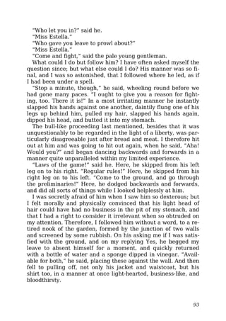 “Who let you in?” said he.
“Miss Estella.”
“Who gave you leave to prowl about?”
“Miss Estella.”
“Come and fight,” said the pale young gentleman.
What could I do but follow him? I have often asked myself the
question since; but what else could I do? His manner was so fi-
nal, and I was so astonished, that I followed where he led, as if
I had been under a spell.
“Stop a minute, though,” he said, wheeling round before we
had gone many paces. “I ought to give you a reason for fight-
ing, too. There it is!” In a most irritating manner he instantly
slapped his hands against one another, daintily flung one of his
legs up behind him, pulled my hair, slapped his hands again,
dipped his head, and butted it into my stomach.
The bull-like proceeding last mentioned, besides that it was
unquestionably to be regarded in the light of a liberty, was par-
ticularly disagreeable just after bread and meat. I therefore hit
out at him and was going to hit out again, when he said, “Aha!
Would you?” and began dancing backwards and forwards in a
manner quite unparalleled within my limited experience.
“Laws of the game!” said he. Here, he skipped from his left
leg on to his right. “Regular rules!” Here, he skipped from his
right leg on to his left. “Come to the ground, and go through
the preliminaries!” Here, he dodged backwards and forwards,
and did all sorts of things while I looked helplessly at him.
I was secretly afraid of him when I saw him so dexterous; but
I felt morally and physically convinced that his light head of
hair could have had no business in the pit of my stomach, and
that I had a right to consider it irrelevant when so obtruded on
my attention. Therefore, I followed him without a word, to a re-
tired nook of the garden, formed by the junction of two walls
and screened by some rubbish. On his asking me if I was satis-
fied with the ground, and on my replying Yes, he begged my
leave to absent himself for a moment, and quickly returned
with a bottle of water and a sponge dipped in vinegar. “Avail-
able for both,” he said, placing these against the wall. And then
fell to pulling off, not only his jacket and waistcoat, but his
shirt too, in a manner at once light-hearted, business-like, and
bloodthirsty.
93
 