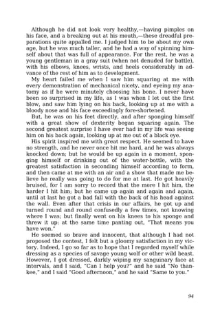Although he did not look very healthy,—having pimples on
his face, and a breaking out at his mouth,—these dreadful pre-
parations quite appalled me. I judged him to be about my own
age, but he was much taller, and he had a way of spinning him-
self about that was full of appearance. For the rest, he was a
young gentleman in a gray suit (when not denuded for battle),
with his elbows, knees, wrists, and heels considerably in ad-
vance of the rest of him as to development.
My heart failed me when I saw him squaring at me with
every demonstration of mechanical nicety, and eyeing my ana-
tomy as if he were minutely choosing his bone. I never have
been so surprised in my life, as I was when I let out the first
blow, and saw him lying on his back, looking up at me with a
bloody nose and his face exceedingly fore-shortened.
But, he was on his feet directly, and after sponging himself
with a great show of dexterity began squaring again. The
second greatest surprise I have ever had in my life was seeing
him on his back again, looking up at me out of a black eye.
His spirit inspired me with great respect. He seemed to have
no strength, and he never once hit me hard, and he was always
knocked down; but he would be up again in a moment, spon-
ging himself or drinking out of the water-bottle, with the
greatest satisfaction in seconding himself according to form,
and then came at me with an air and a show that made me be-
lieve he really was going to do for me at last. He got heavily
bruised, for I am sorry to record that the more I hit him, the
harder I hit him; but he came up again and again and again,
until at last he got a bad fall with the back of his head against
the wall. Even after that crisis in our affairs, he got up and
turned round and round confusedly a few times, not knowing
where I was; but finally went on his knees to his sponge and
threw it up: at the same time panting out, “That means you
have won.”
He seemed so brave and innocent, that although I had not
proposed the contest, I felt but a gloomy satisfaction in my vic-
tory. Indeed, I go so far as to hope that I regarded myself while
dressing as a species of savage young wolf or other wild beast.
However, I got dressed, darkly wiping my sanguinary face at
intervals, and I said, “Can I help you?” and he said “No than-
kee,” and I said “Good afternoon,” and he said “Same to you.”
94
 