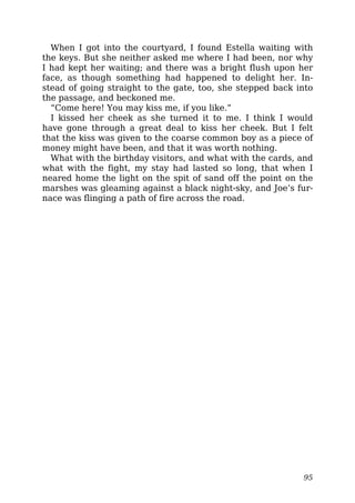 When I got into the courtyard, I found Estella waiting with
the keys. But she neither asked me where I had been, nor why
I had kept her waiting; and there was a bright flush upon her
face, as though something had happened to delight her. In-
stead of going straight to the gate, too, she stepped back into
the passage, and beckoned me.
“Come here! You may kiss me, if you like.”
I kissed her cheek as she turned it to me. I think I would
have gone through a great deal to kiss her cheek. But I felt
that the kiss was given to the coarse common boy as a piece of
money might have been, and that it was worth nothing.
What with the birthday visitors, and what with the cards, and
what with the fight, my stay had lasted so long, that when I
neared home the light on the spit of sand off the point on the
marshes was gleaming against a black night-sky, and Joe’s fur-
nace was flinging a path of fire across the road.
95
 