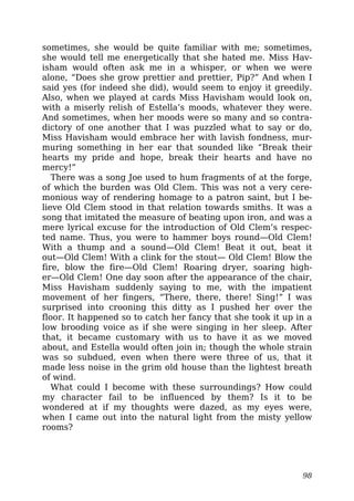 sometimes, she would be quite familiar with me; sometimes,
she would tell me energetically that she hated me. Miss Hav-
isham would often ask me in a whisper, or when we were
alone, “Does she grow prettier and prettier, Pip?” And when I
said yes (for indeed she did), would seem to enjoy it greedily.
Also, when we played at cards Miss Havisham would look on,
with a miserly relish of Estella’s moods, whatever they were.
And sometimes, when her moods were so many and so contra-
dictory of one another that I was puzzled what to say or do,
Miss Havisham would embrace her with lavish fondness, mur-
muring something in her ear that sounded like “Break their
hearts my pride and hope, break their hearts and have no
mercy!”
There was a song Joe used to hum fragments of at the forge,
of which the burden was Old Clem. This was not a very cere-
monious way of rendering homage to a patron saint, but I be-
lieve Old Clem stood in that relation towards smiths. It was a
song that imitated the measure of beating upon iron, and was a
mere lyrical excuse for the introduction of Old Clem’s respec-
ted name. Thus, you were to hammer boys round—Old Clem!
With a thump and a sound—Old Clem! Beat it out, beat it
out—Old Clem! With a clink for the stout— Old Clem! Blow the
fire, blow the fire—Old Clem! Roaring dryer, soaring high-
er—Old Clem! One day soon after the appearance of the chair,
Miss Havisham suddenly saying to me, with the impatient
movement of her fingers, “There, there, there! Sing!” I was
surprised into crooning this ditty as I pushed her over the
floor. It happened so to catch her fancy that she took it up in a
low brooding voice as if she were singing in her sleep. After
that, it became customary with us to have it as we moved
about, and Estella would often join in; though the whole strain
was so subdued, even when there were three of us, that it
made less noise in the grim old house than the lightest breath
of wind.
What could I become with these surroundings? How could
my character fail to be influenced by them? Is it to be
wondered at if my thoughts were dazed, as my eyes were,
when I came out into the natural light from the misty yellow
rooms?
98
 