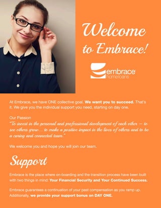 Transition
YOUR STRESS-FREE
Support
Embrace is the place where on-boarding and the transition process have been built
with two things in mind: Your Financial Security and Your Continued Success.
Embrace guarantees a continuation of your past compensation as you ramp up.
Additionally, we provide your support bonus on DAY ONE.
At Embrace, we have ONE collective goal. We want you to succeed. That’s
it. We give you the individual support you need, starting on day one.
Our Passion
“To invest in the personal and professional development of each other – to
see others grow... to make a positive impact in the lives of others and to be
a caring and connected team.”
We welcome you and hope you will join our team.
Welcome
to Embrace!
 