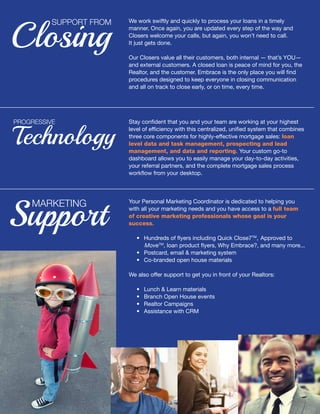 We work swiftly and quickly to process your loans in a timely
manner. Once again, you are updated every step of the way and
Closers welcome your calls, but again, you won’t need to call.
It just gets done.
Our Closers value all their customers, both internal — that’s YOU—
and external customers. A closed loan is peace of mind for you, the
Realtor, and the customer. Embrace is the only place you will find
procedures designed to keep everyone in closing communication
and all on track to close early, or on time, every time.
Closing
SUPPORT FROM
Technology
PROGRESSIVE Stay confident that you and your team are working at your highest
level of efficiency with this centralized, unified system that combines
three core components for highly-effective mortgage sales: loan
level data and task management, prospecting and lead
management, and data and reporting. Your custom go-to
dashboard allows you to easily manage your day-to-day activities,
your referral partners, and the complete mortgage sales process
workflow from your desktop.
Support
MARKETING Your Personal Marketing Coordinator is dedicated to helping you
with all your marketing needs and you have access to a full team
of creative marketing professionals whose goal is your
success.
	 •	 Hundreds of flyers including Quick Close7TM
, 	Approved to 		
	 MoveTM
, loan product flyers, Why Embrace?, and many more...
	 • 	 Postcard, email & marketing system
	 •	 Co-branded open house materials
We also offer support to get you in front of your Realtors:
	 •	 Lunch & Learn materials
	 •	 Branch Open House events
	 •	 Realtor Campaigns
	 •	 Assistance with CRM
 