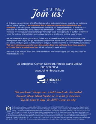 Join us!
IT’S TIME.
	 Embrace Home Loans, Inc. (NMLS ID# 2184) is licensed in AL, AZ (Lic#BK-0906375), AR, CA Licensed by the Department of 	 	
	 Business Oversight under the California Residential Mortgage Lending Act, CO (Lic#096162) Regulated by the Division of Real 		
	 Estate, CT, Licensed by the Delaware State Bank Commissioner to engage in business in Delaware (Lic#7317. Exp.12/31/2015), 		
	 DC, FL, GA (Lic#12848), ID, Illinois Residential Mortgage Licensee, IN, IA, KS Supervised Lender Licensee (#SL.0000625), KY,
LA, ME, MD, MA Mortgage Lender & Mortgage Broker (Lic#MC2184), MI, MN, Mississippi Licensed Mortgage Company, MO, NE, Licensed
by the New Hampshire Banking Department, Licensed by the N.J. Department of Banking and Insurance, NM, NY Licensed Mortgage
Banker-NYS Banking Department, NC, ND, OH, OK, OR (Lic#ML3228), PA, Rhode Island Licensed Mortgage Lender and Mortgage Broker,
SC, SD, TN, TX, UT, VA, WA, WV, WI. (www.nmlsconsumeraccess.com) Embrace Home Loans is an Equal Opportunity Employer.
At Embrace, our commitment is to differentiate ourselves by the experience we create for our customers
and our referral partners — an experience that is honoring, encouraging, stimulating, and
satisfying — and through that, the job fulfillment realized by our sales professionals: To prove that our
product is not a commodity, and our service not a transaction — unless you make it so. To be more
interested in building sustainable relationships than simply social media contacts. To build an environment
where the best and brightest talent see mortgage banking as an elite, and exciting, career choice.
Are you interested in learning more about Embrace? If so, we welcome you to join us at our Corporate
Headquarters. That’s right! You get a trip to beautiful Newport, Rhode Island. We’d love to meet you and show
you around. We’ll give you a tour of our campus and you’ll meet the team that is committed to your success.
Visit us at joinembrace.com for more information. Give us a call today if you have questions
or if you’d like to schedule your tour. We will be happy to speak with you.
We’d love to talk with you about your future success and how we can support you. Why not? It’s on us!
Hope to see you soon.
Did you know? Trivago.com, a hotel search site, has ranked
Newport, Rhode Island Number 17 on a list of America’s
“Top 20 Cities to Stay” for 2015! Come see why!
25 Enterprise Center, Newport, Rhode Island 02842
800.333.3004
www.joinembrace.com
 