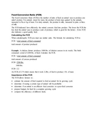 Feed Conversion Ratio (FCR)
The Feed Conversion Ratio (FCR) is the number of units of feed an animal uses to produce one
unitof product. For animals raised for meat, the product is body mass gained by the animals,
measured in lbs.or kg of meat. For dairy animals, the product is milk, measured in pints or litres
of milk.
The FCR indicated how efficiently the animal converts feed into product. The lower the FCR the
less feed the animal uses to produce a unit of produce, which is good for the farmer. A low FCR
also indicates a good quality feed.
Calculating the FCR
When calculatingthe FCR you must use similar units. The formula for calculating FCR is:
FCR = total amount of feed consumed
total amount of product produced
Example: A chicken farmer produces 1000 lbs. of chicken carcass in six weeks. The birds
consumed a total of 2200 lbs. of feed. Calculate the FCR.
FCR = total amount of feed consumed
total amount of carcass produced
FCR= 2200 lbs.
1000 lbs.
FCR= 2.2
An FCR of 2.2 which means that it took 2.2lbs. of feed to produce 1 lb. of meat.
Importance of the FCR
The FCR allows farmers to:
 estimate the amount of feed required to feed an animal for its growing cycle
 determine if rearing a certain type of animal will be profitable
 determine if an animal is an efficient feed converter or a poor feed converter
 prepare budgets for feed for a complete growing cycle
 compare the efficiency of different feeds.
 