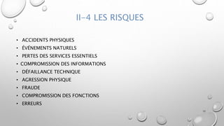 II-4 LES RISQUES
• ACCIDENTS PHYSIQUES
• ÉVÉNEMENTS NATURELS
• PERTES DES SERVICES ESSENTIELS
• COMPROMISSION DES INFORMATIONS
• DÉFAILLANCE TECHNIQUE
• AGRESSION PHYSIQUE
• FRAUDE
• COMPROMISSION DES FONCTIONS
• ERREURS
12
 