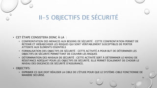 II-5 OBJECTIFS DE SÉCURITÉ
• CET ÉTAPE CONSISTERA DONC À LA :
• CONFRONTATION DES MENACES AUX BESOINS DE SÉCURITÉ : CETTE CONFRONTATION PERMET DE
RETENIR ET HIÉRARCHISER LES RISQUES QUI SONT VÉRITABLEMENT SUSCEPTIBLES DE PORTER
ATTEINTE AUX ÉLÉMENTS ESSENTIELS
• FORMALISATION DES OBJECTIFS DE SÉCURITÉ : CETTE ACTIVITÉ A POUR BUT DE DÉTERMINER LES
OBJECTIFS DE SÉCURITÉ PERMETTANT DE COUVRIR LES RISQUES
• DÉTERMINATION DES NIVEAUX DE SÉCURITÉ : CETTE ACTIVITÉ SERT À DÉTERMINER LE NIVEAU DE
RÉSISTANCE ADÉQUAT POUR LES OBJECTIFS DE SÉCURITÉ. ELLE PERMET ÉGALEMENT DE CHOISIR LE
NIVEAU DES EXIGENCES DE SÉCURITÉ D'ASSURANCE.
• OBJECTIFS:
• EXPRIMER CE QUE DOIT RÉALISER LA CIBLE DE L'ÉTUDE POUR QUE LE SYSTÈME-CIBLE FONCTIONNE DE
MANIÈRE SÉCURISÉ.
13
 