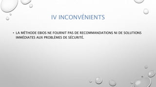 IV INCONVÉNIENTS
• LA MÉTHODE EBIOS NE FOURNIT PAS DE RECOMMANDATIONS NI DE SOLUTIONS
IMMÉDIATES AUX PROBLÈMES DE SÉCURITÉ.
16
 