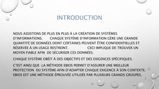 INTRODUCTION
NOUS ASSISTONS DE PLUS EN PLUS À LA CRÉATION DE SYSTÈMES
D’INFORMATIONS. CHAQUE SYSTÈME D’INFORMATION GÈRE UNE GRANDE
QUANTITÉ DE DONNÉES DONT CERTAINES PEUVENT ÊTRE CONFIDENTIELLES ET
RÉSERVÉE À UN USAGE RESTREINT. CECI IMPLIQUE DE TROUVER UN
MOYEN FIABLE AFIN DE SÉCURISER CES DONNÉES.
CHAQUE SYSTÈME OBÉIT À DES OBJECTIFS ET DES EXIGENCES SPÉCIFIQUES.
C’EST AINSI QUE LA MÉTHODE EBIOS PERMET D’ASSURER UNE MEILLEUR
PROTECTION DU SYSTÈME AFIN D’ADAPTER CHAQUE EXIGENCE À SON CONTEXTE.
EBIOS EST UNE MÉTHODE ÉPROUVÉE UTILISÉE PAR PLUSIEURS GRANDS GROUPES.
3
 