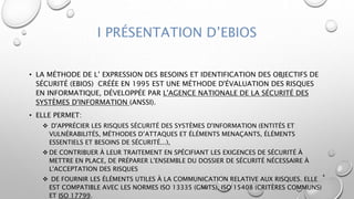 I PRÉSENTATION D’EBIOS
• LA MÉTHODE DE L’ EXPRESSION DES BESOINS ET IDENTIFICATION DES OBJECTIFS DE
SÉCURITÉ (EBIOS) CRÉÉE EN 1995 EST UNE MÉTHODE D'ÉVALUATION DES RISQUES
EN INFORMATIQUE, DÉVELOPPÉE PAR L'AGENCE NATIONALE DE LA SÉCURITÉ DES
SYSTÈMES D'INFORMATION (ANSSI).
• ELLE PERMET:
 D'APPRÉCIER LES RISQUES SÉCURITÉ DES SYSTÈMES D'INFORMATION (ENTITÉS ET
VULNÉRABILITÉS, MÉTHODES D’ATTAQUES ET ÉLÉMENTS MENAÇANTS, ÉLÉMENTS
ESSENTIELS ET BESOINS DE SÉCURITÉ...),
 DE CONTRIBUER À LEUR TRAITEMENT EN SPÉCIFIANT LES EXIGENCES DE SÉCURITÉ À
METTRE EN PLACE, DE PRÉPARER L'ENSEMBLE DU DOSSIER DE SÉCURITÉ NÉCESSAIRE À
L'ACCEPTATION DES RISQUES
 DE FOURNIR LES ÉLÉMENTS UTILES À LA COMMUNICATION RELATIVE AUX RISQUES. ELLE
EST COMPATIBLE AVEC LES NORMES ISO 13335 (GMITS), ISO 15408 (CRITÈRES COMMUNS)
ET ISO 17799.
4
 