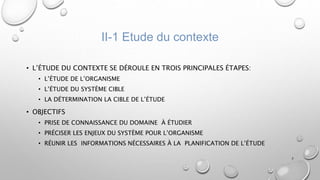 II-1 Etude du contexte
• L’ÉTUDE DU CONTEXTE SE DÉROULE EN TROIS PRINCIPALES ÉTAPES:
• L’ÉTUDE DE L’ORGANISME
• L’ÉTUDE DU SYSTÈME CIBLE
• LA DÉTERMINATION LA CIBLE DE L’ÉTUDE
• OBJECTIFS
• PRISE DE CONNAISSANCE DU DOMAINE À ÉTUDIER
• PRÉCISER LES ENJEUX DU SYSTÈME POUR L’ORGANISME
• RÉUNIR LES INFORMATIONS NÉCESSAIRES À LA PLANIFICATION DE L’ÉTUDE
7
 