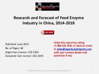Research and Forecast of Feed Enzyme 
Industry in China, 2014-2018 
Published: June 2014 
No. of Pages: 68 
Single User License: US$ 2100 
Corporate User License: US$ 3200 
Order this report by calling 
+1 888 391 5441 or Send an email 
to sales@reportsandreports.com 
with your contact details and 
questions if any. 
© ReportsnReports.com / Contact sales@reportsandreports.com 1 
 