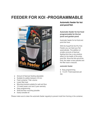 FEEDER FOR KOI -PROGRAMMABLE
Automatic feeder for koi
and pond fish
Automatic feeder for koi food
programmable for the koi
pond and garden pond
Automatic feeder for koi food and
pond fish food.
With the SuperFish Koi Pro Fish
Feeder you can feed your fish
automatically. The addition of
smaller amounts of feed per
feeding time has a very positive
effect on the health of the entire
pond life. Since the fish eat all the
food, the water is less polluted and
the filter load is reduced.
automatic feeder
● Easy programming
● 1 to 24 • Feed expenses per
day
● Amount of feed per feeding adjustable
● Suitable for pellets between 2-9 mm
● Feed container 7 liter volume
● Lower filter load
● Mounting bracket suitable for wall and floor
● 10 meter power cord and 2 year warranty
● Easy programming
● Wall and floor mounting possible
● Easily lockable lid
Please make sure to clean the automatic feeder regularly to prevent mold from forming in the container.
 