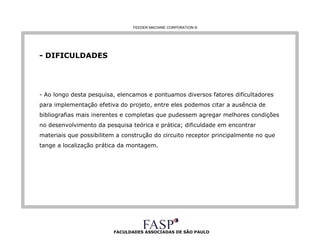 FACULDADES ASSOCIADAS DE SÃO PAULO - DIFICULDADES Ao longo desta pesquisa, elencamos e pontuamos diversos fatores dificultadores para implementação efetiva do projeto, entre eles podemos citar a ausência de bibliografias mais inerentes e completas que pudessem agregar melhores condições no desenvolvimento da pesquisa teórica e prática; dificuldade em encontrar materiais que possibilitem a construção do circuito receptor principalmente no que tange a localização prática da montagem. FEEDER MACHINE CORPORATION  © 