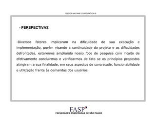 FACULDADES ASSOCIADAS DE SÃO PAULO - PERSPECTIVAS Diversos fatores implicaram na dificuldade de sua execução e implementação, porém visando a continuidade do projeto e as dificuldades defrontadas, estaremos ampliando nosso foco de pesquisa com intuito de efetivamente concluirmos e verificarmos de fato se os princípios propostos atingiram a sua finalidade, em seus aspectos de concretude, funcionabilidade e utilização frente às demandas dos usuários   FEEDER MACHINE CORPORATION  © 