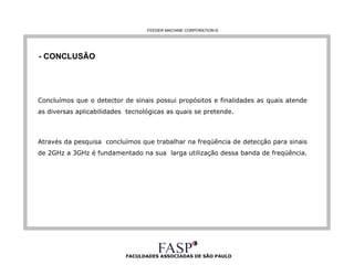 FACULDADES ASSOCIADAS DE SÃO PAULO - CONCLUSÃO Concluímos que o detector de sinais possui propósitos e finalidades as quais atende as diversas aplicabilidades  tecnológicas as quais se pretende. Através da pesquisa  concluímos que trabalhar na freqüência de detecção para sinais de 2GHz a 3GHz é fundamentado na sua  larga utilização dessa banda de freqüência.  FEEDER MACHINE CORPORATION  © 