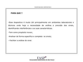 FACULDADES ASSOCIADAS DE SÃO PAULO PARA QUE ? Esse dispositivo é muito útil principalmente em ambientes laboratoriais e técnicos onde haja a necessidade de análise e precisão dos sinais, identificando interferências e as suas características. Tem como propósito inovar; Analisar de forma especifica e completa  os sinais;  - Facilitar a análise do sinal.  FEEDER MACHINE CORPORATION  © 