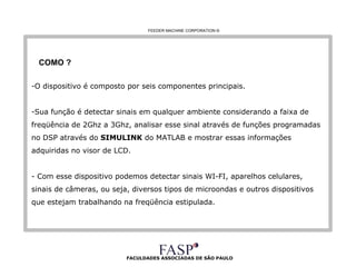 FACULDADES ASSOCIADAS DE SÃO PAULO COMO ? O dispositivo é composto por seis componentes principais. Sua função é detectar sinais em qualquer ambiente considerando a faixa de freqüência de 2Ghz a 3Ghz, analisar esse sinal através de funções programadas no DSP através do  SIMULINK  do MATLAB e mostrar essas informações adquiridas no visor de LCD. - Com esse dispositivo podemos detectar sinais WI-FI, aparelhos celulares, sinais de câmeras, ou seja, diversos tipos de microondas e outros dispositivos que estejam trabalhando na freqüência estipulada. FEEDER MACHINE CORPORATION  © 