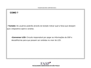FACULDADES ASSOCIADAS DE SÃO PAULO COMO ? - Teclado:  Os usuários poderão através do teclado indicar qual a faixa que desejam  que o dispositivo opere e analise. -Conversor LCD:  Circuito responsável por pegar as informações do DSP e  decodificá-las para que possam ser exibidas no visor de LCD.  FEEDER MACHINE CORPORATION  © 