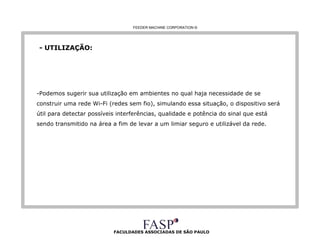FACULDADES ASSOCIADAS DE SÃO PAULO - UTILIZAÇÃO: -Podemos sugerir sua utilização em ambientes no qual haja necessidade de se construir uma rede Wi-Fi (redes sem fio), simulando essa situação, o dispositivo será útil para detectar possíveis interferências, qualidade e potência do sinal que está sendo transmitido na área a fim de levar a um limiar seguro e utilizável da rede.   FEEDER MACHINE CORPORATION  © 