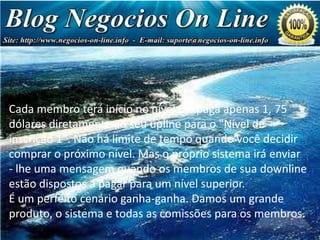 Estrutura de Pagamento
Cadaprimeira referência de nível paga-lhe US $ 1,75 cada
Sua membro terá início no nível 0 e paga apenas 1, 75
dólares diretamente ao seu upline para o "Nível de
(totalizando US 7,00)
inscrição 1". Não há limite de tempo quando você decidir
Sua segunda referências de nvel paga-lhe US 5,00 cada
comprar o próximo nível. Mas o próprio sistema irá enviar
(totalizando US $ 80,00)
-Sua terceira referências de nível membros US 10,00 cada
lhe uma mensagem quando os paga-lhe de sua downline
estão dispostos a pagar para um nível superior.
(totalizando US 640,00)
É umquarta referências de nível paga-lhe USum grande
Sua perfeito cenário ganha-ganha. Damos 20,00 cada
produto, o sistema e todas as comissões para os membros.
(totalizando U$ 5.120)

 
