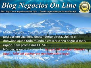 Estrutura de Pagamento

Sua primeira referência de tem paga-lhe US $ 1,75 cada
Matrix forçada... Cada filial nível um número limitado de
(totalizando US linha
pessoas em sua 7,00) descendente direta. Upline e
Sua segunda referências de a crescer o seu 5,00 cada
donwline ajuda todo mundonvel paga-lhe USnegócio mais
(totalizando US $ 80,00)
rápido. sem promessas FALSAS...
Sua declaramos claramente: Se paga-lhe US 10,00 cada
Nós terceira referências de nívelvocê não ganhar dinheiro
(totalizando US 640,00)
aqui... Não vai ganhar em nenhum outro lugar.
Sua quarta referências de nível paga-lhe US 20,00 cada
Vamos a Explicação dos Ganhos:
(totalizando U$ 5.120)

 